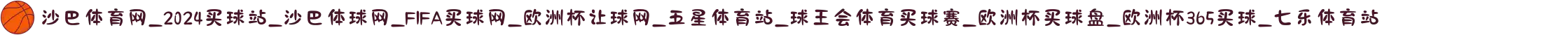 沙巴体育网_2024买球站_沙巴体球网_FIFA买球网_欧洲杯让球网_五星体育站_球王会体育买球赛_欧洲杯买球盘_欧洲杯365买球_七乐体育站